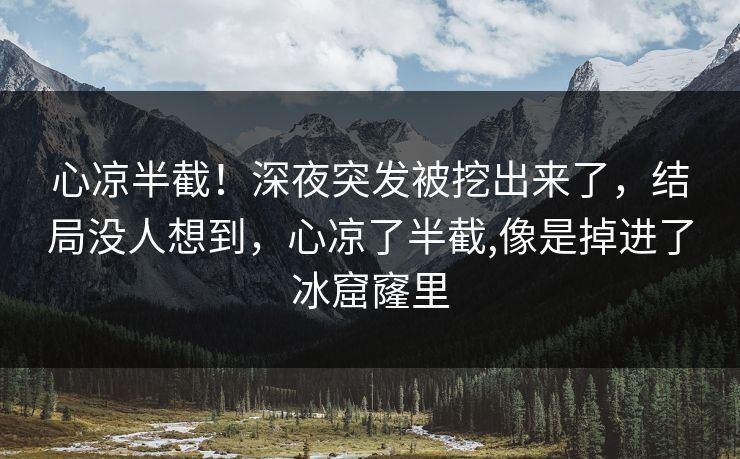 心凉半截！深夜突发被挖出来了，结局没人想到，心凉了半截,像是掉进了冰窟窿里