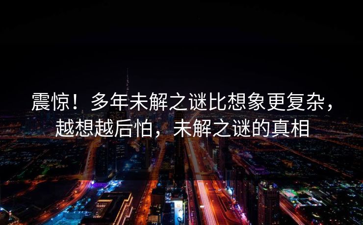 震惊！多年未解之谜比想象更复杂，越想越后怕，未解之谜的真相