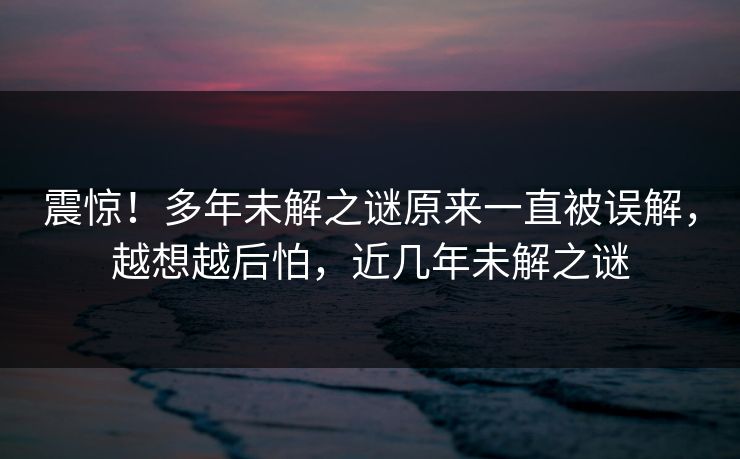 震惊！多年未解之谜原来一直被误解，越想越后怕，近几年未解之谜
