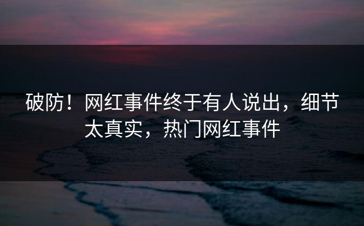 破防！网红事件终于有人说出，细节太真实，热门网红事件