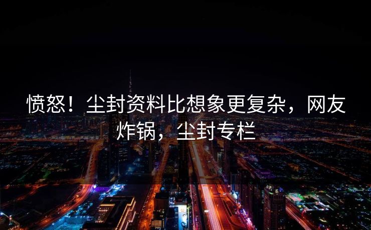 愤怒！尘封资料比想象更复杂，网友炸锅，尘封专栏