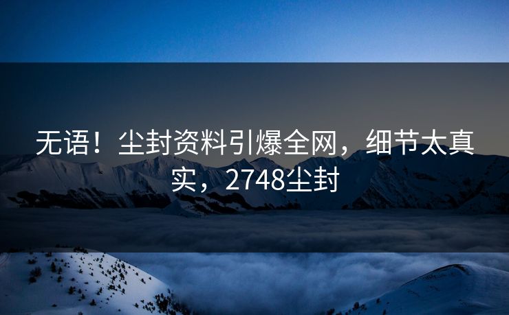 无语！尘封资料引爆全网，细节太真实，2748尘封