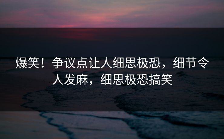 爆笑！争议点让人细思极恐，细节令人发麻，细思极恐搞笑