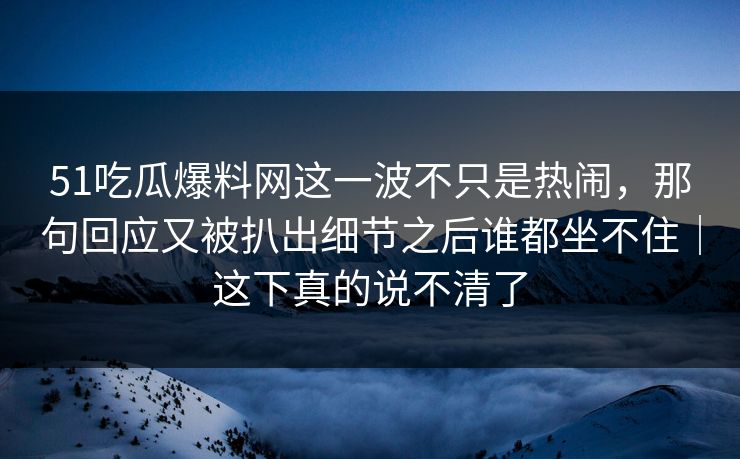 51吃瓜爆料网这一波不只是热闹，那句回应又被扒出细节之后谁都坐不住｜这下真的说不清了