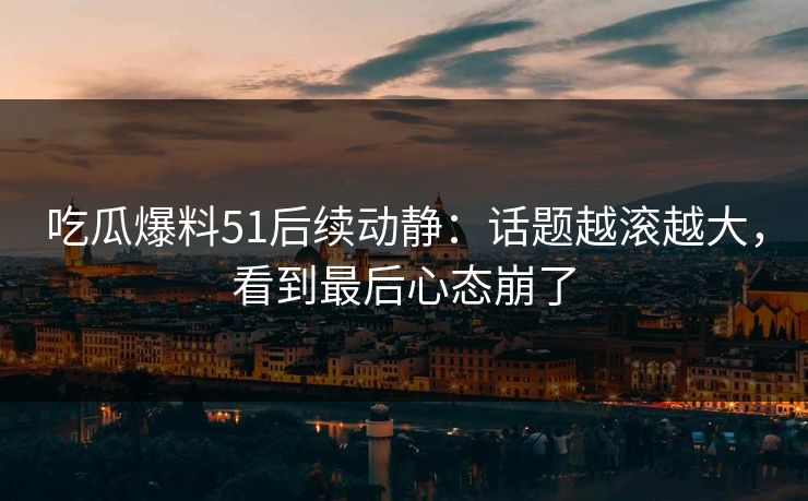 吃瓜爆料51后续动静：话题越滚越大，看到最后心态崩了