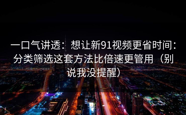 一口气讲透：想让新91视频更省时间：分类筛选这套方法比倍速更管用（别说我没提醒）