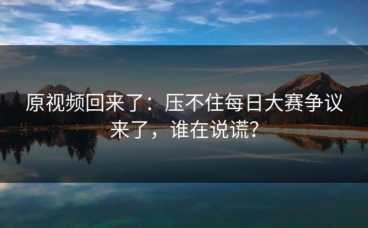 原视频回来了：压不住每日大赛争议来了，谁在说谎？