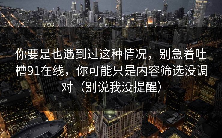 你要是也遇到过这种情况，别急着吐槽91在线，你可能只是内容筛选没调对（别说我没提醒）