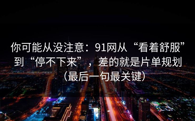 你可能从没注意：91网从“看着舒服”到“停不下来”，差的就是片单规划（最后一句最关键）