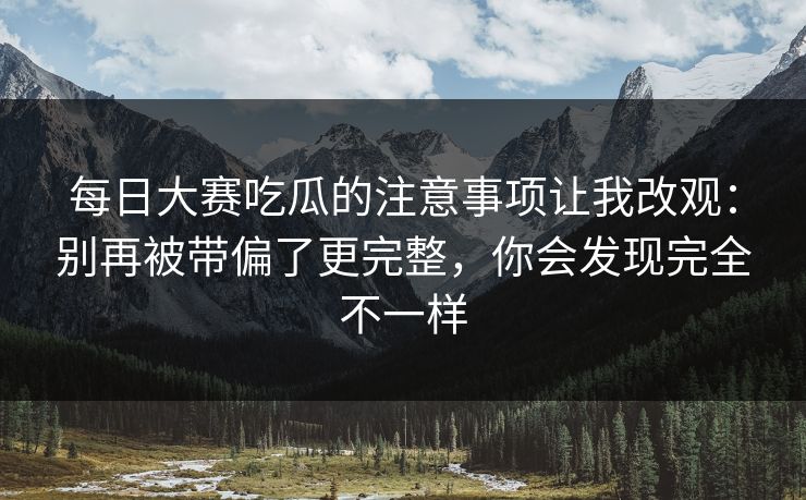 每日大赛吃瓜的注意事项让我改观：别再被带偏了更完整，你会发现完全不一样
