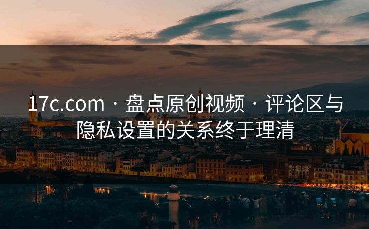 17c.com · 盘点原创视频 · 评论区与隐私设置的关系终于理清