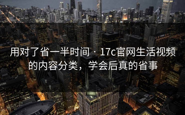 用对了省一半时间 · 17c官网生活视频的内容分类，学会后真的省事