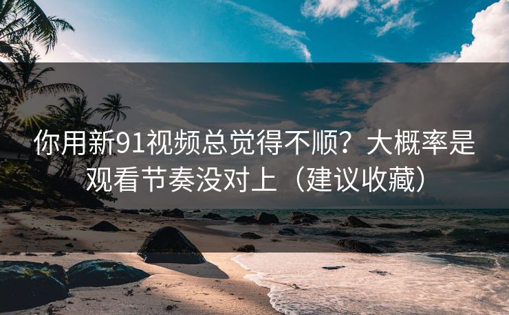 你用新91视频总觉得不顺？大概率是观看节奏没对上（建议收藏）