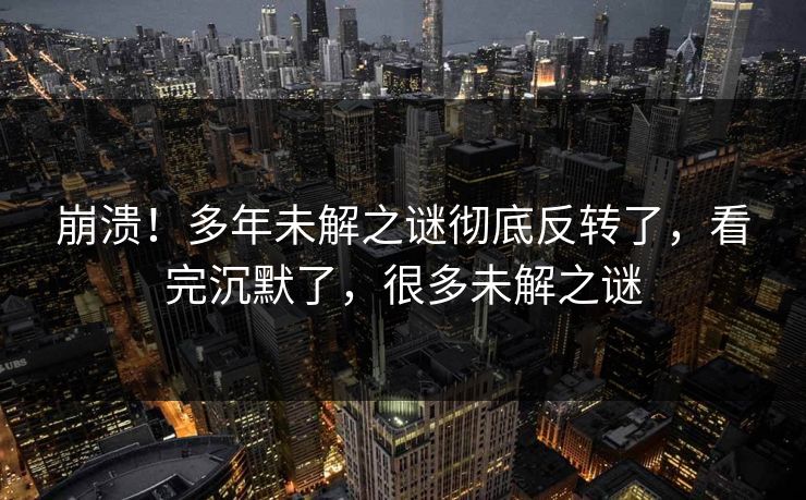 崩溃！多年未解之谜彻底反转了，看完沉默了，很多未解之谜
