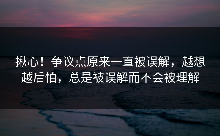 揪心！争议点原来一直被误解，越想越后怕，总是被误解而不会被理解