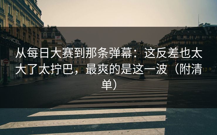 从每日大赛到那条弹幕：这反差也太大了太拧巴，最爽的是这一波（附清单）