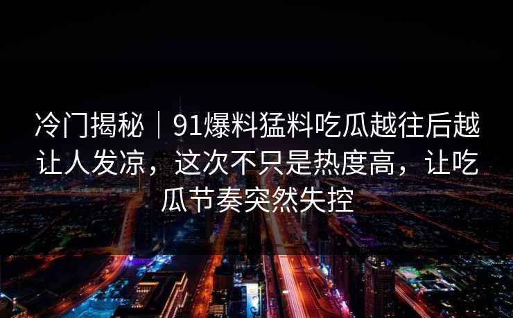冷门揭秘｜91爆料猛料吃瓜越往后越让人发凉，这次不只是热度高，让吃瓜节奏突然失控