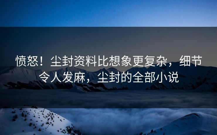 愤怒！尘封资料比想象更复杂，细节令人发麻，尘封的全部小说