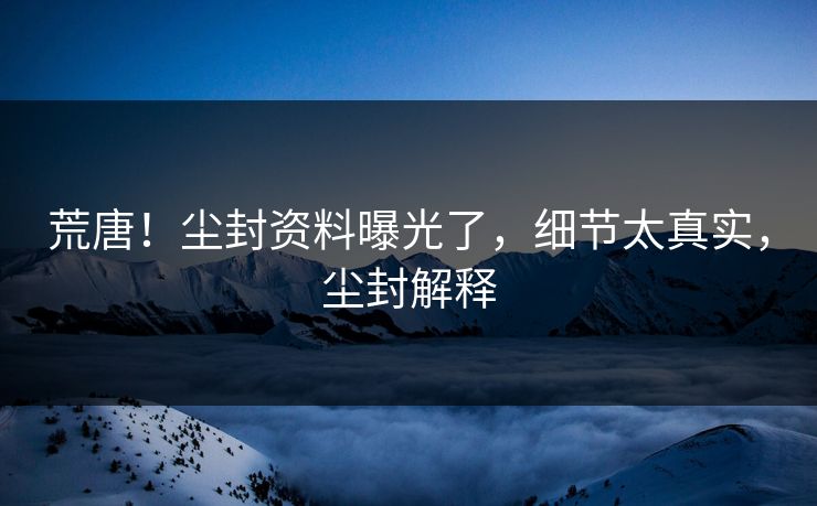 荒唐！尘封资料曝光了，细节太真实，尘封解释