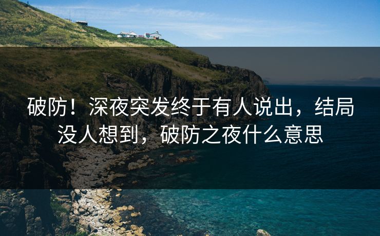 破防！深夜突发终于有人说出，结局没人想到，破防之夜什么意思