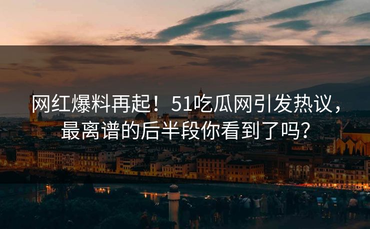 网红爆料再起！51吃瓜网引发热议，最离谱的后半段你看到了吗？