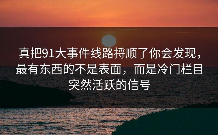 真把91大事件线路捋顺了你会发现，最有东西的不是表面，而是冷门栏目突然活跃的信号