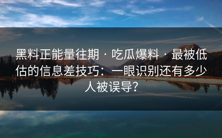 黑料正能量往期 · 吃瓜爆料 · 最被低估的信息差技巧：一眼识别还有多少人被误导？