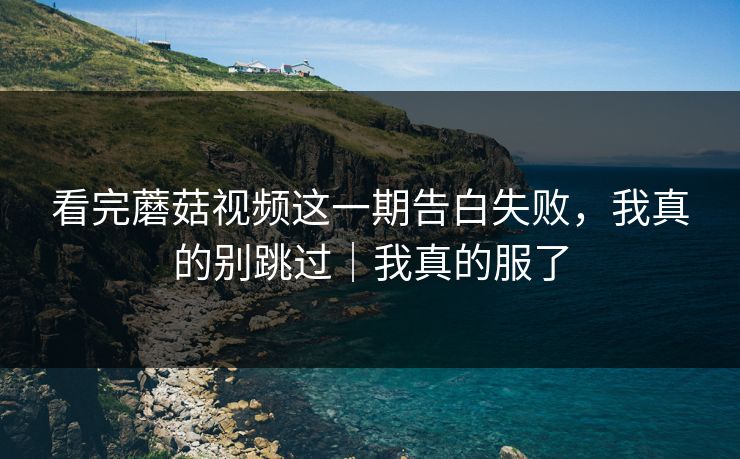 看完蘑菇视频这一期告白失败，我真的别跳过｜我真的服了