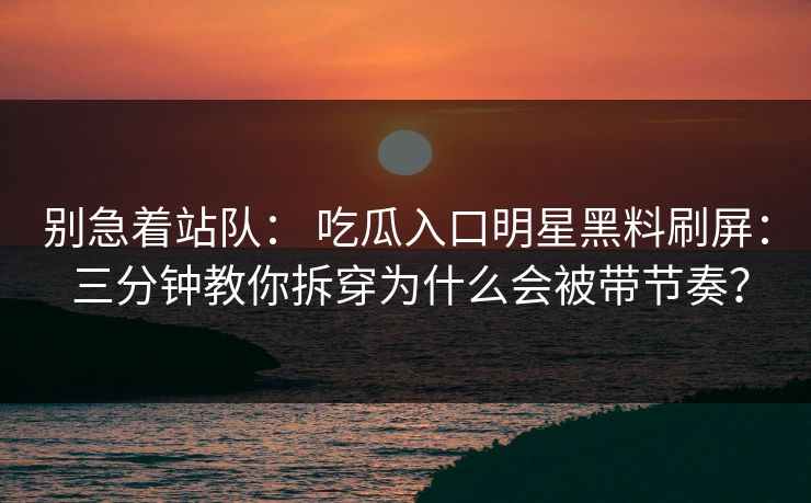 别急着站队： 吃瓜入口明星黑料刷屏： 三分钟教你拆穿为什么会被带节奏？